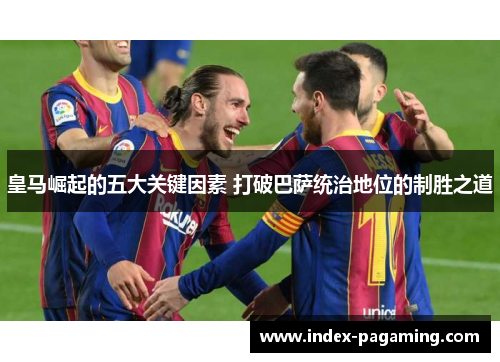皇马崛起的五大关键因素 打破巴萨统治地位的制胜之道