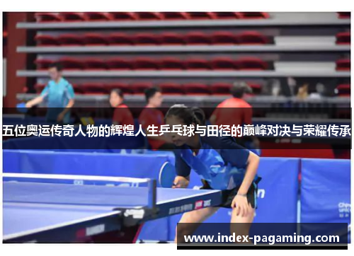 五位奥运传奇人物的辉煌人生乒乓球与田径的巅峰对决与荣耀传承