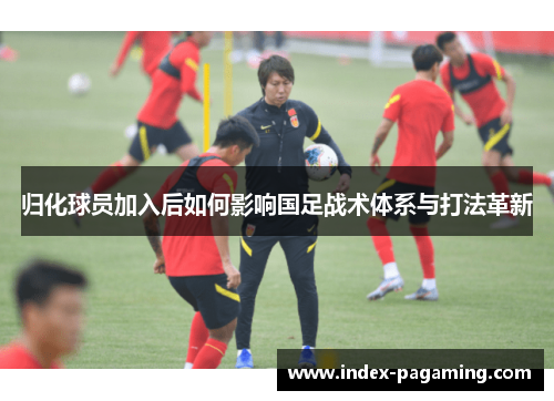 归化球员加入后如何影响国足战术体系与打法革新