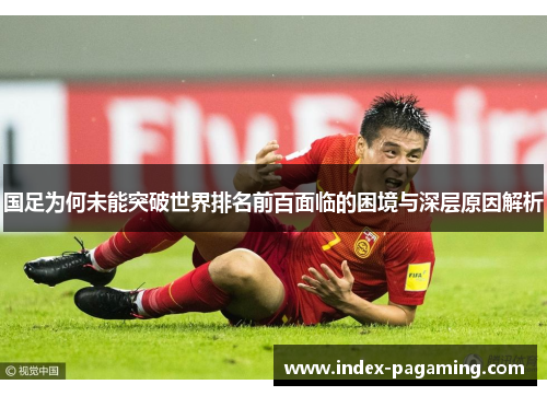 国足为何未能突破世界排名前百面临的困境与深层原因解析
