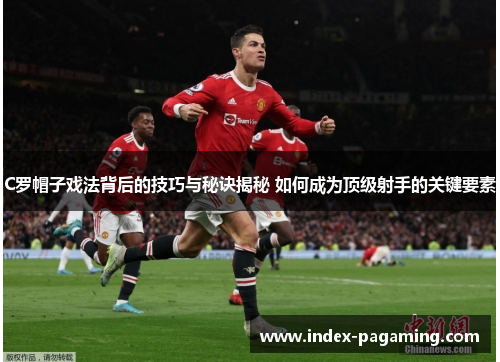 C罗帽子戏法背后的技巧与秘诀揭秘 如何成为顶级射手的关键要素