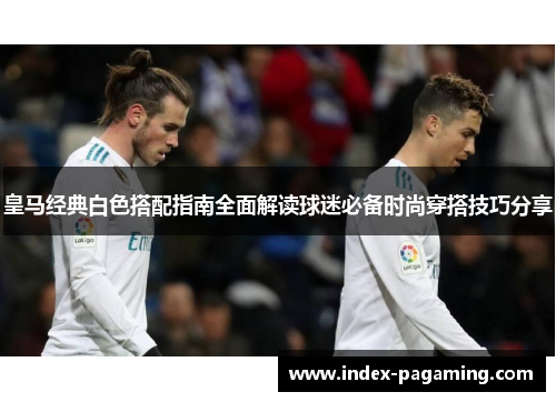 皇马经典白色搭配指南全面解读球迷必备时尚穿搭技巧分享