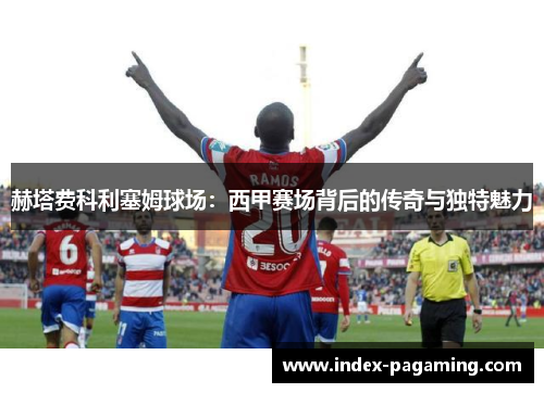 赫塔费科利塞姆球场：西甲赛场背后的传奇与独特魅力