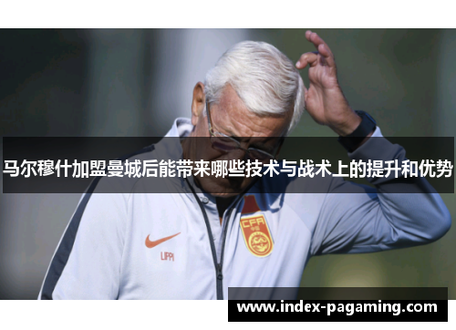 马尔穆什加盟曼城后能带来哪些技术与战术上的提升和优势 马尔穆什加盟曼城后能带来哪些技术与战术上的提升和优势