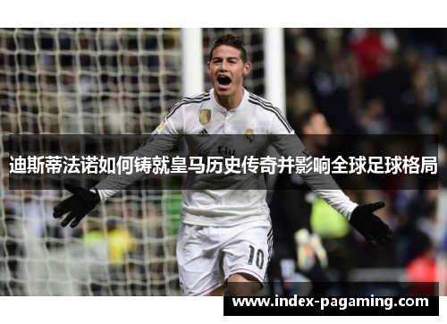 迪斯蒂法诺如何铸就皇马历史传奇并影响全球足球格局 迪斯蒂法诺如何铸就皇马历史传奇并影响全球足球格局
