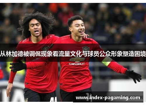 从林加德被调侃现象看流量文化与球员公众形象塑造困境 从林加德被调侃现象看流量文化与球员公众形象塑造困境