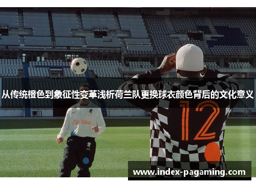 从传统橙色到象征性变革浅析荷兰队更换球衣颜色背后的文化意义