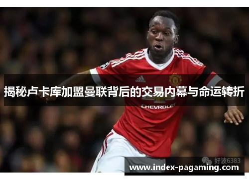 揭秘卢卡库加盟曼联背后的交易内幕与命运转折 揭秘卢卡库加盟曼联背后的交易内幕与命运转折