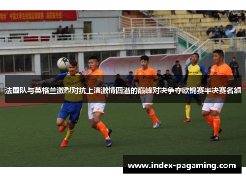 法国队与英格兰激烈对抗上演激情四溢的巅峰对决争夺欧锦赛半决赛名额 法国队与英格兰激烈对抗上演激情四溢的巅峰对决争夺欧锦赛半决赛名额
