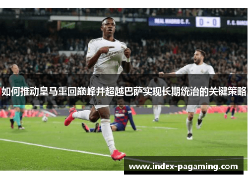 如何推动皇马重回巅峰并超越巴萨实现长期统治的关键策略