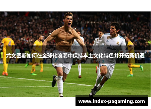 尤文图斯如何在全球化浪潮中保持本土文化特色并开拓新机遇