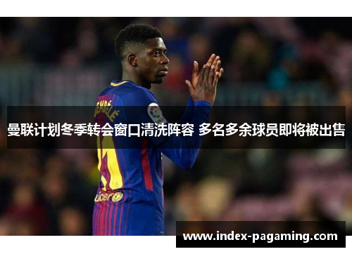 曼联计划冬季转会窗口清洗阵容 多名多余球员即将被出售