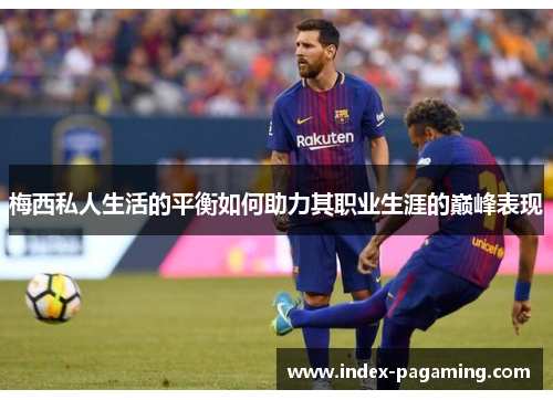 梅西私人生活的平衡如何助力其职业生涯的巅峰表现