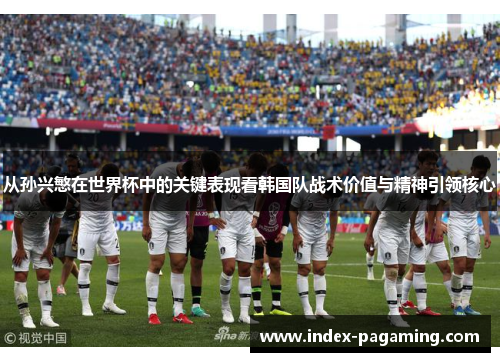 从孙兴慜在世界杯中的关键表现看韩国队战术价值与精神引领核心