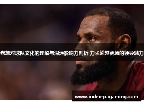 老詹对球队文化的理解与深远影响力剖析 力求超越赛场的领导魅力
