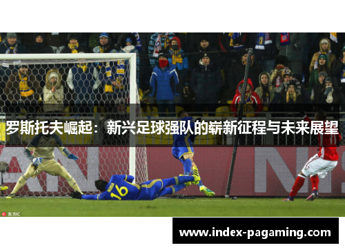 罗斯托夫崛起：新兴足球强队的崭新征程与未来展望