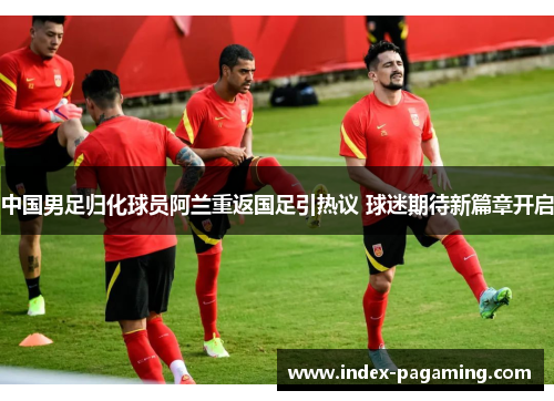 中国男足归化球员阿兰重返国足引热议 球迷期待新篇章开启