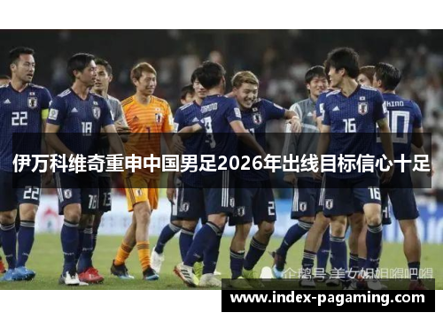 伊万科维奇重申中国男足2026年出线目标信心十足
