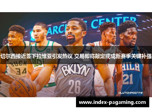 切尔西接近签下拉维亚引发热议 交易即将敲定或成新赛季关键补强