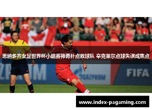 恩纳多齐女足世界杯小组赛神勇扑点救球队 辛克莱尔点球失误成焦点