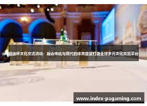 超级杯文化交流活动:融合传统与现代的体育盛宴打造全球多元文化交流平台 超级杯文化交流活动:融合传统与现代的体育盛宴打造全球多元文化交流平台