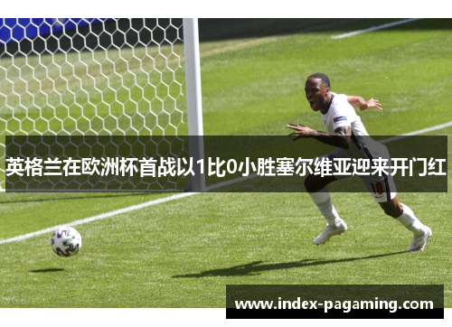 英格兰在欧洲杯首战以1比0小胜塞尔维亚迎来开门红 英格兰在欧洲杯首战以1比0小胜塞尔维亚迎来开门红